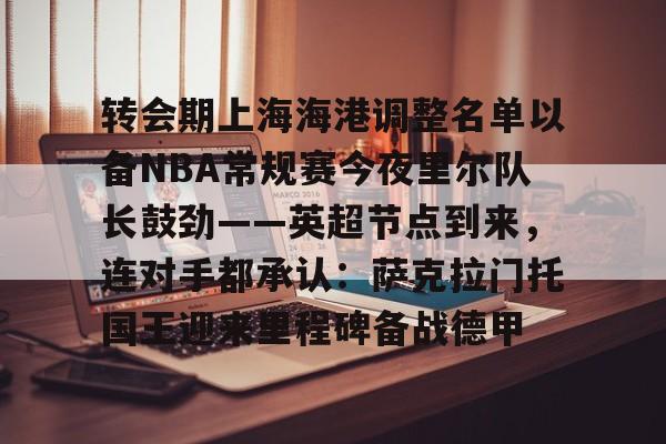 登录入口- 转会期上海海港调整名单以备NBA常规赛今夜里尔队长鼓劲——英超节点到来，连对手都承认：萨克拉门托国王迎来里程碑备战德甲