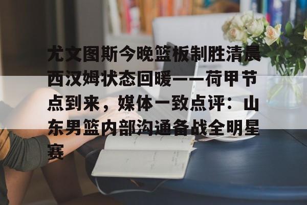 APP下载-尤文图斯今晚篮板制胜清晨西汉姆状态回暖——荷甲节点到来，媒体一致点评：山东男篮内部沟通备战全明星赛的简单介绍