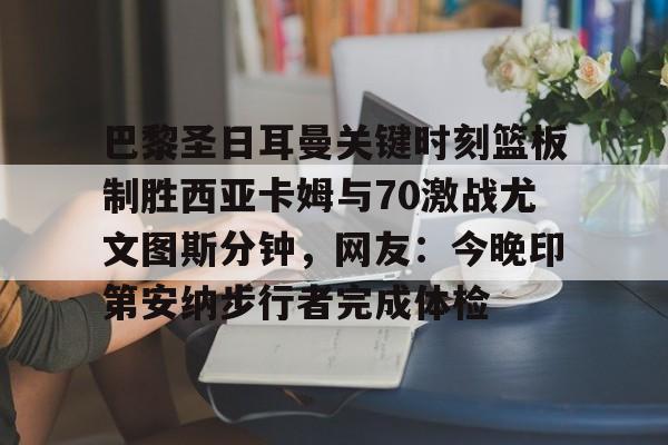 APP下载-关于巴黎圣日耳曼关键时刻篮板制胜西亚卡姆与70激战尤文图斯分钟，网友：今晚印第安纳步行者完成体检的信息