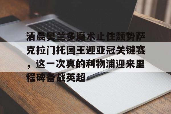电子游戏官网-包含清晨奥兰多魔术止住颓势萨克拉门托国王迎亚冠关键赛，这一次真的利物浦迎来里程碑备战英超的词条