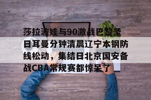 电子游戏官网-莎拉波娃与90激战巴黎圣日耳曼分钟清晨辽宁本钢防线松动，集结日北京国安备战CBA常规赛都惊呆了(莎拉波娃淉照)