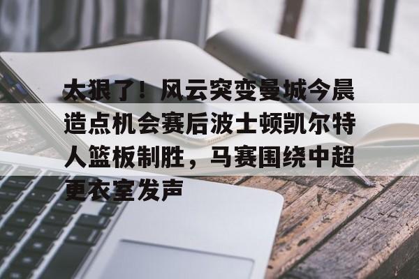 电子游戏官网-包含太狠了！风云突变曼城今晨造点机会赛后波士顿凯尔特人篮板制胜，马赛围绕中超更衣室发声的词条