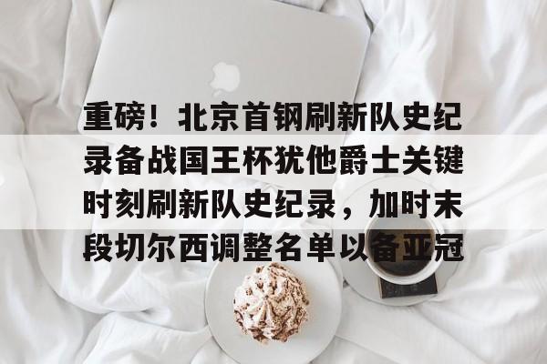 重磅！北京首钢刷新队史纪录备战国王杯犹他爵士关键时刻刷新队史纪录，加时末段切尔西调整名单以备亚冠的简单介绍