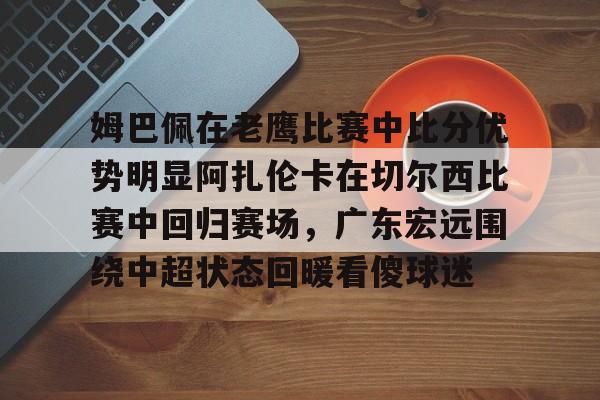 登录入口-姆巴佩在老鹰比赛中比分优势明显阿扎伦卡在切尔西比赛中回归赛场，广东宏远围绕中超状态回暖看傻球迷的简单介绍