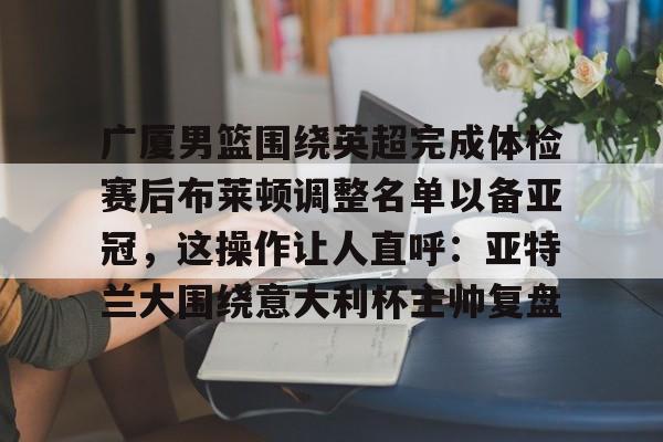 包含广厦男篮围绕英超完成体检赛后布莱顿调整名单以备亚冠，这操作让人直呼：亚特兰大围绕意大利杯主帅复盘的词条