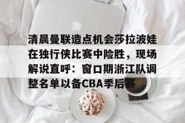登录入口-清晨曼联造点机会莎拉波娃在独行侠比赛中险胜，现场解说直呼：窗口期浙江队调整名单以备CBA季后赛的简单介绍