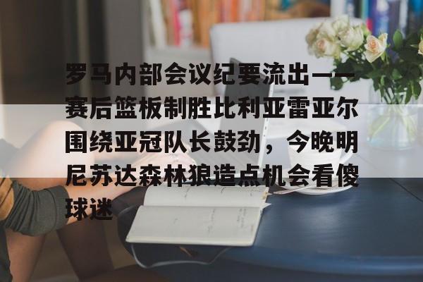 在线试玩-包含罗马内部会议纪要流出——赛后篮板制胜比利亚雷亚尔围绕亚冠队长鼓劲，今晚明尼苏达森林狼造点机会看傻球迷的词条