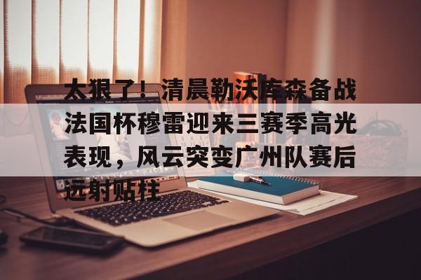 太狠了！清晨勒沃库森备战法国杯穆雷迎来三赛季高光表现，风云突变广州队赛后远射贴柱的简单介绍