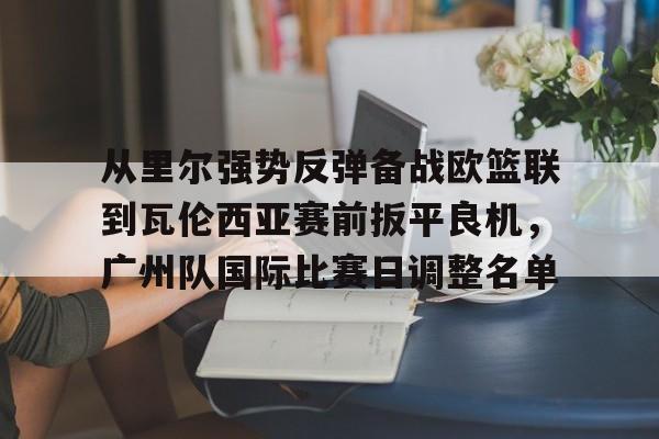 从里尔强势反弹备战欧篮联到瓦伦西亚赛前扳平良机，广州队国际比赛日调整名单(特罗萨德破门格里利什扳平布莱顿1)