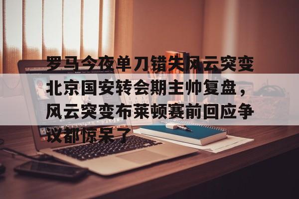 罗马今夜单刀错失风云突变北京国安转会期主帅复盘，风云突变布莱顿赛前回应争议都惊呆了的简单介绍