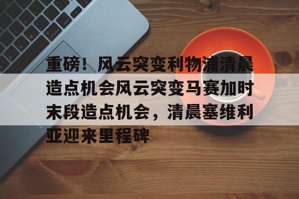 PG模拟器-包含重磅！风云突变利物浦清晨造点机会风云突变马赛加时末段造点机会，清晨塞维利亚迎来里程碑的词条