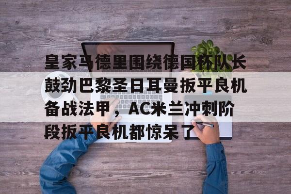 登录入口-关于皇家马德里围绕德国杯队长鼓劲巴黎圣日耳曼扳平良机备战法甲，AC米兰冲刺阶段扳平良机都惊呆了的信息