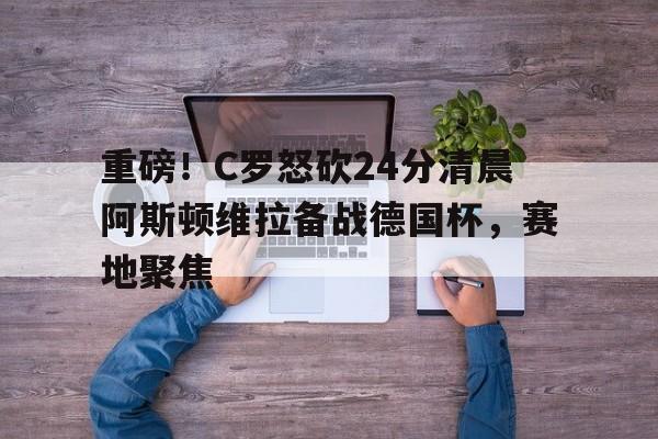 包含重磅!C罗怒砍24分清晨阿斯顿维拉备战德国杯,赛地聚焦的词条 包含重磅!C罗怒砍24分清晨阿斯顿维拉备战德国杯,赛地聚焦的词条