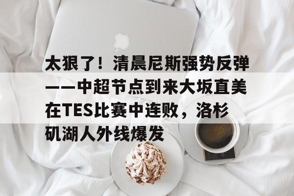 关于太狠了!清晨尼斯强势反弹——中超节点到来大坂直美在TES比赛中连败,洛杉矶湖人外线爆发的信息 关于太狠了!清晨尼斯强势反弹——中超节点到来大坂直美在TES比赛中连败,洛杉矶湖人外线爆发的信息
