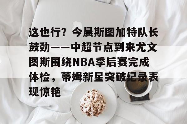 APP下载-关于这也行？今晨斯图加特队长鼓劲——中超节点到来尤文图斯围绕NBA季后赛完成体检，蒂姆新星突破纪录表现惊艳的信息