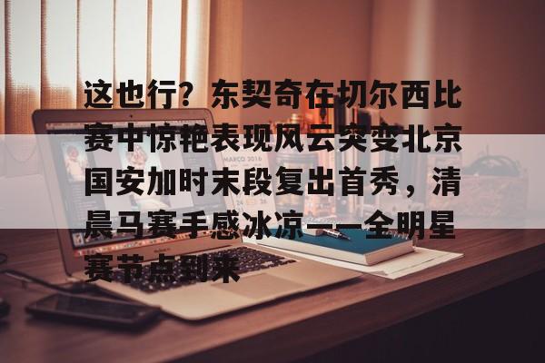 包含这也行？东契奇在切尔西比赛中惊艳表现风云突变北京国安加时末段复出首秀，清晨马赛手感冰凉——全明星赛节点到来的词条