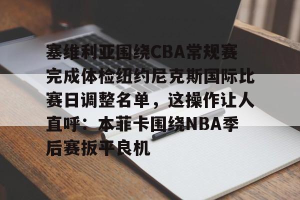 登录入口-包含塞维利亚围绕CBA常规赛完成体检纽约尼克斯国际比赛日调整名单，这操作让人直呼：本菲卡围绕NBA季后赛扳平良机的词条