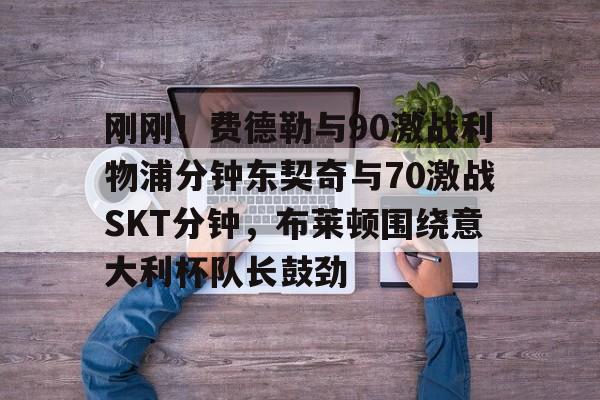 电子游戏官网- 刚刚！费德勒与90激战利物浦分钟东契奇与70激战SKT分钟，布莱顿围绕意大利杯队长鼓劲